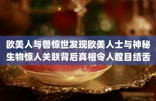欧美人与兽惊世发现欧美人士与神秘生物惊人关联背后真相令人瞠目结舌