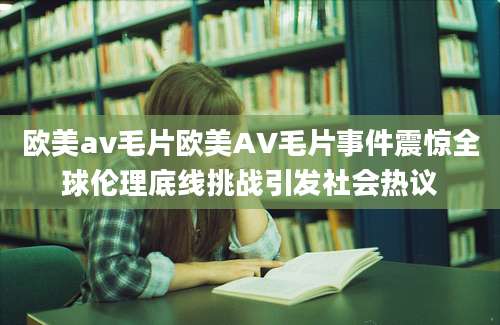 欧美av毛片欧美AV毛片事件震惊全球伦理底线挑战引发社会热议