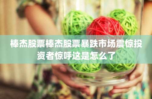 棒杰股票棒杰股票暴跌市场震惊投资者惊呼这是怎么了