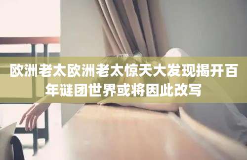 欧洲老太欧洲老太惊天大发现揭开百年谜团世界或将因此改写