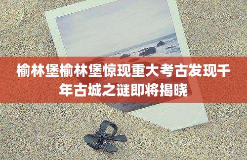 榆林堡榆林堡惊现重大考古发现千年古城之谜即将揭晓