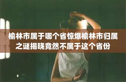 榆林市属于哪个省惊爆榆林市归属之谜揭晓竟然不属于这个省份