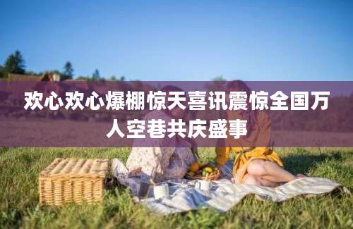 欢心欢心爆棚惊天喜讯震惊全国万人空巷共庆盛事
