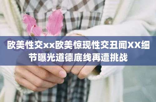 欧美性交xx欧美惊现性交丑闻XX细节曝光道德底线再遭挑战
