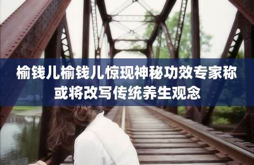 榆钱儿榆钱儿惊现神秘功效专家称或将改写传统养生观念