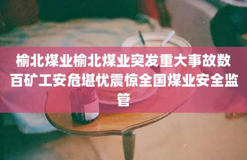 榆北煤业榆北煤业突发重大事故数百矿工安危堪忧震惊全国煤业安全监管