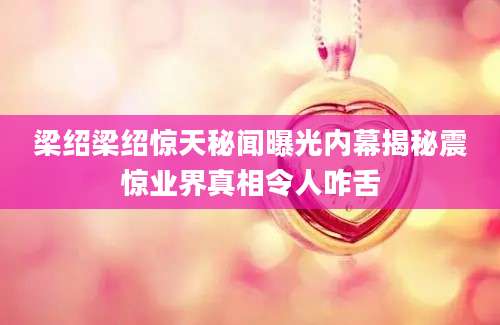 梁绍梁绍惊天秘闻曝光内幕揭秘震惊业界真相令人咋舌