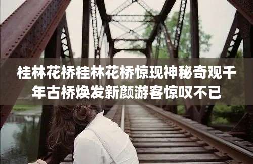 桂林花桥桂林花桥惊现神秘奇观千年古桥焕发新颜游客惊叹不已