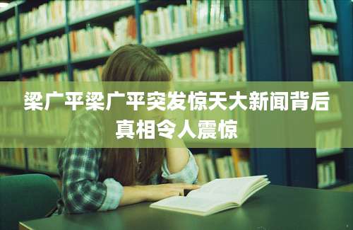 梁广平梁广平突发惊天大新闻背后真相令人震惊