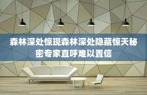 森林深处惊现森林深处隐藏惊天秘密专家直呼难以置信