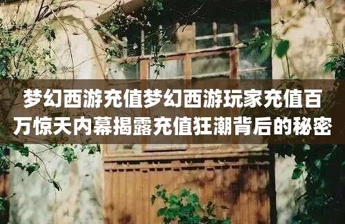 梦幻西游充值梦幻西游玩家充值百万惊天内幕揭露充值狂潮背后的秘密