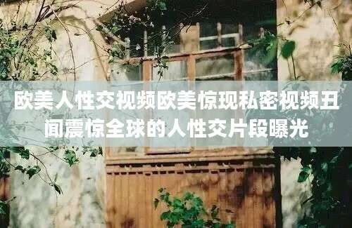 欧美人性交视频欧美惊现私密视频丑闻震惊全球的人性交片段曝光