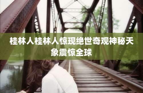 桂林人桂林人惊现绝世奇观神秘天象震惊全球