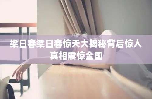 梁日春梁日春惊天大揭秘背后惊人真相震惊全国