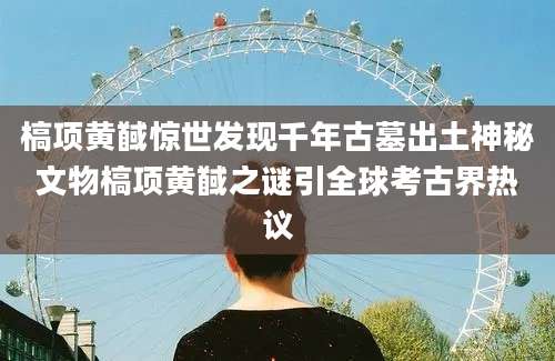 槁项黄馘惊世发现千年古墓出土神秘文物槁项黄馘之谜引全球考古界热议