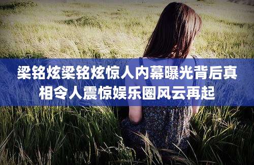 梁铭炫梁铭炫惊人内幕曝光背后真相令人震惊娱乐圈风云再起