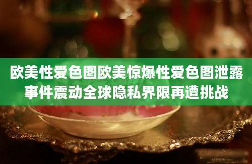 欧美性爱色图欧美惊爆性爱色图泄露事件震动全球隐私界限再遭挑战