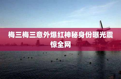 梅三梅三意外爆红神秘身份曝光震惊全网