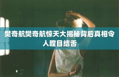 樊奇航樊奇航惊天大揭秘背后真相令人瞠目结舌