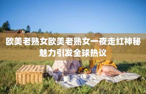 欧美老熟女欧美老熟女一夜走红神秘魅力引发全球热议