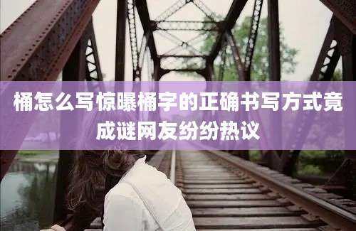 桶怎么写惊曝桶字的正确书写方式竟成谜网友纷纷热议