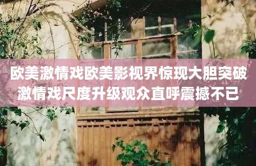 欧美激情戏欧美影视界惊现大胆突破激情戏尺度升级观众直呼震撼不已