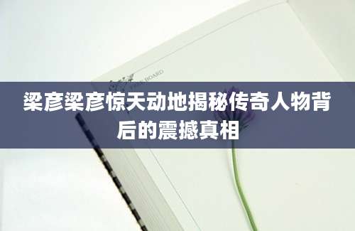 梁彦梁彦惊天动地揭秘传奇人物背后的震撼真相