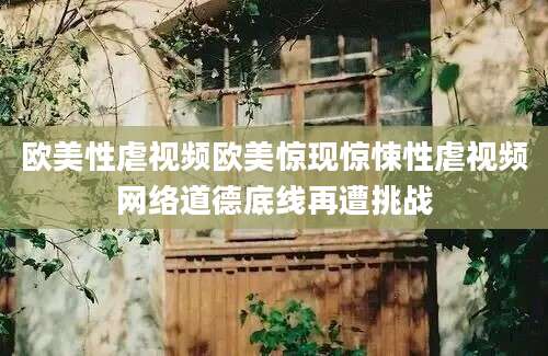 欧美性虐视频欧美惊现惊悚性虐视频网络道德底线再遭挑战