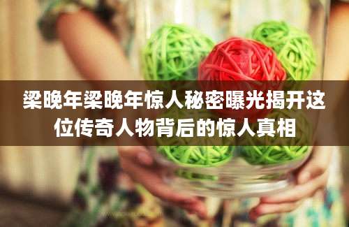 梁晚年梁晚年惊人秘密曝光揭开这位传奇人物背后的惊人真相
