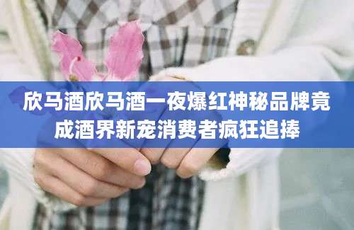 欣马酒欣马酒一夜爆红神秘品牌竟成酒界新宠消费者疯狂追捧