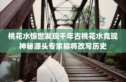 桃花水惊世发现千年古桃花水竟现神秘源头专家称将改写历史