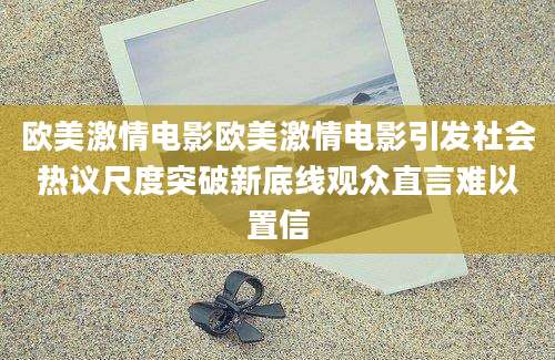 欧美激情电影欧美激情电影引发社会热议尺度突破新底线观众直言难以置信