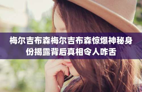 梅尔吉布森梅尔吉布森惊爆神秘身份揭露背后真相令人咋舌