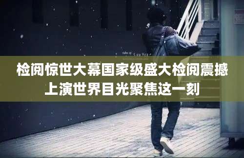 检阅惊世大幕国家级盛大检阅震撼上演世界目光聚焦这一刻