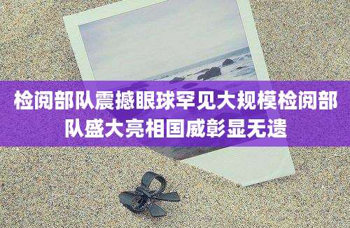 检阅部队震撼眼球罕见大规模检阅部队盛大亮相国威彰显无遗