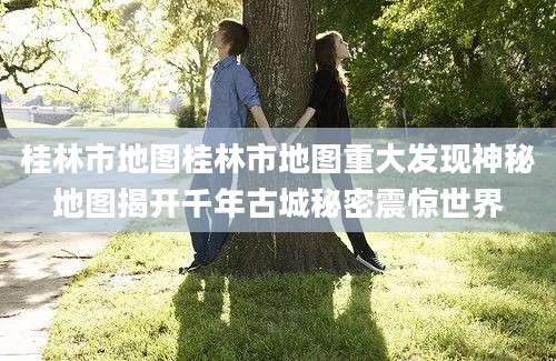 桂林市地图桂林市地图重大发现神秘地图揭开千年古城秘密震惊世界
