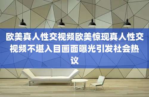欧美真人性交视频欧美惊现真人性交视频不堪入目画面曝光引发社会热议