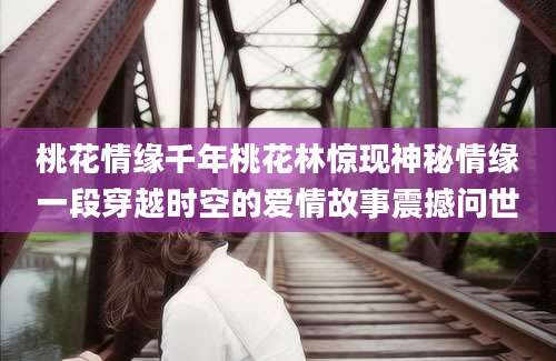 桃花情缘千年桃花林惊现神秘情缘一段穿越时空的爱情故事震撼问世