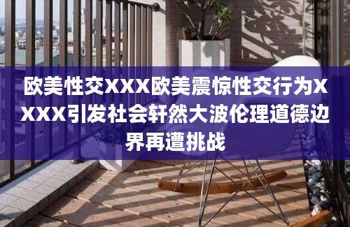 欧美性交XXX欧美震惊性交行为XXXX引发社会轩然大波伦理道德边界再遭挑战