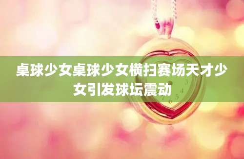 桌球少女桌球少女横扫赛场天才少女引发球坛震动
