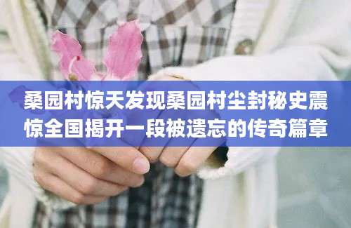 桑园村惊天发现桑园村尘封秘史震惊全国揭开一段被遗忘的传奇篇章