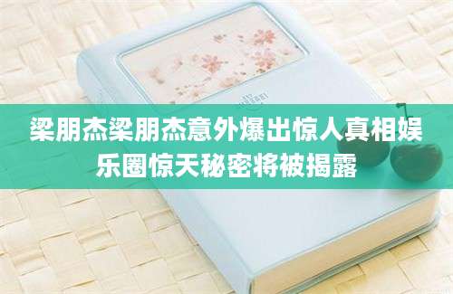 梁朋杰梁朋杰意外爆出惊人真相娱乐圈惊天秘密将被揭露
