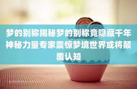梦的别称揭秘梦的别称竟隐藏千年神秘力量专家震惊梦境世界或将颠覆认知
