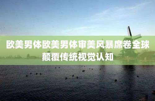 欧美男体欧美男体审美风暴席卷全球颠覆传统视觉认知
