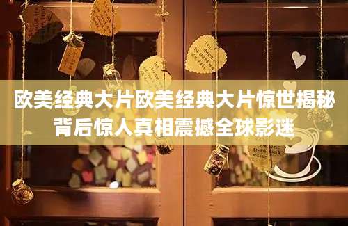 欧美经典大片欧美经典大片惊世揭秘背后惊人真相震撼全球影迷