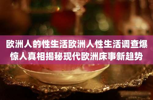 欧洲人的性生活欧洲人性生活调查爆惊人真相揭秘现代欧洲床事新趋势