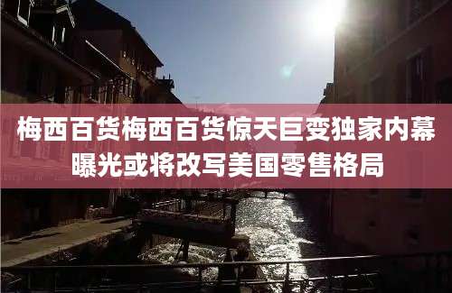 梅西百货梅西百货惊天巨变独家内幕曝光或将改写美国零售格局