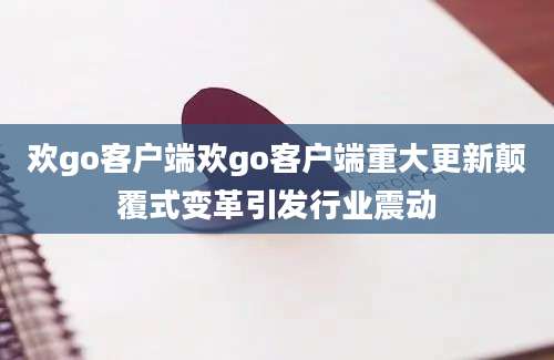 欢go客户端欢go客户端重大更新颠覆式变革引发行业震动