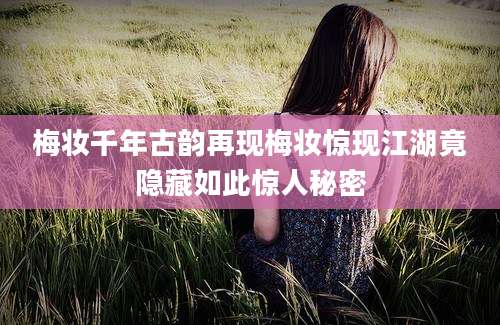 梅妆千年古韵再现梅妆惊现江湖竟隐藏如此惊人秘密