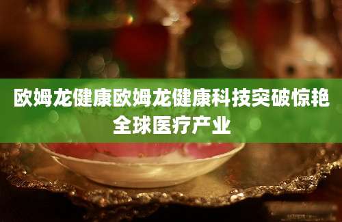 欧姆龙健康欧姆龙健康科技突破惊艳全球医疗产业